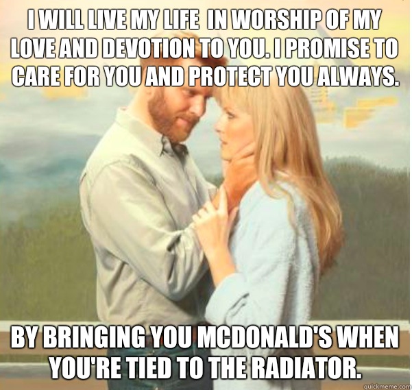 I will live my life  in worship of my love and devotion to you. I promise to care for you and protect you always.  By bringing you McDonald's when you're tied to the radiator.  - I will live my life  in worship of my love and devotion to you. I promise to care for you and protect you always.  By bringing you McDonald's when you're tied to the radiator.   Romantic Psychopath