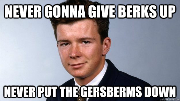 Never gonna give Berks up Never put the gersberms down  good guy rick astley