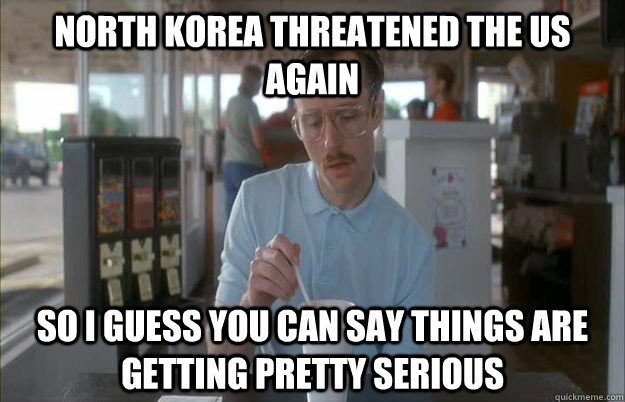 north korea threatened the us again So I guess you can say things are getting pretty serious - north korea threatened the us again So I guess you can say things are getting pretty serious  Things are getting pretty serious