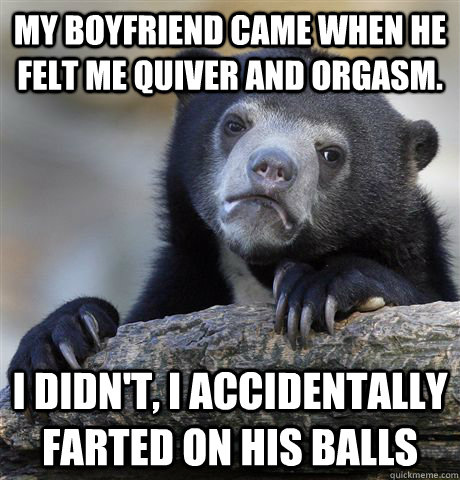 My boyfriend came when he felt me quiver and orgasm. I didn't, I accidentally farted on his balls  Confession Bear