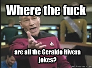 Where the fuck are all the Geraldo Rivera jokes?  Annoyed Picard