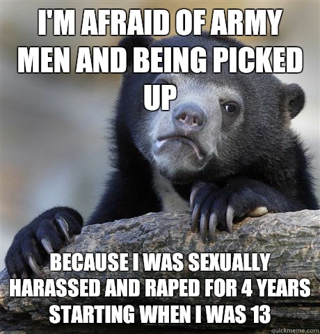 I'm afraid of army men and being picked up Because I was sexually harassed and raped for 4 years starting when I was 13  Confession Bear