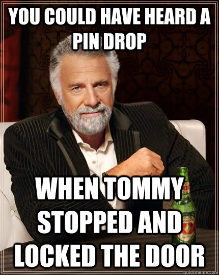 You could have heard a pin drop when tommy stopped and locked the door  The Most Interesting Man In The World