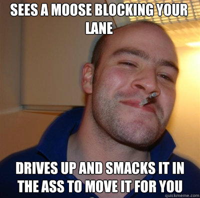 Sees a moose blocking your lane drives up and smacks it in the ass to move it for you - Sees a moose blocking your lane drives up and smacks it in the ass to move it for you  Goodguy Greg Shitting