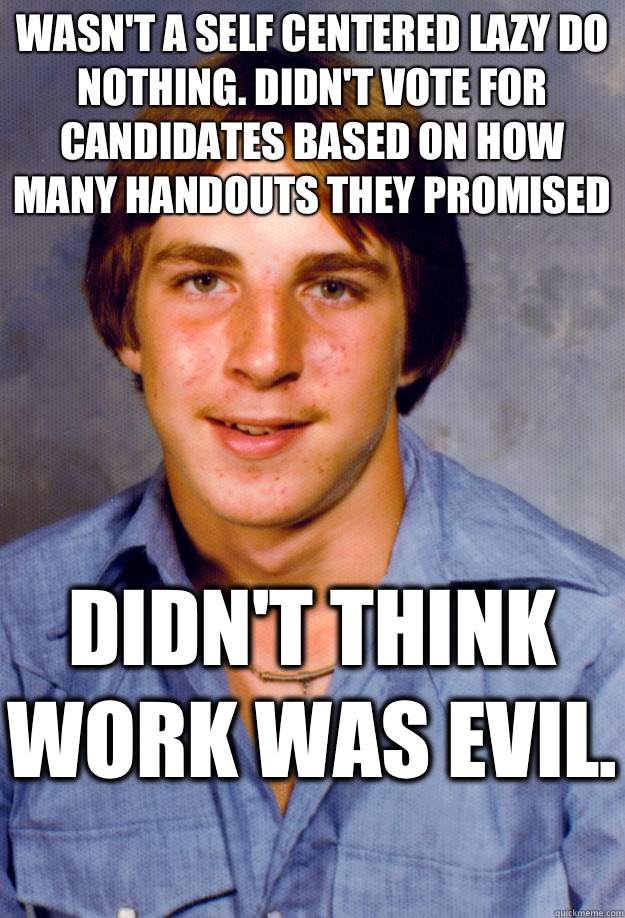 Wasn't a self centered lazy do nothing. Didn't vote for candidates based on how many handouts they promised Didn't think work was evil.   Old Economy Steven