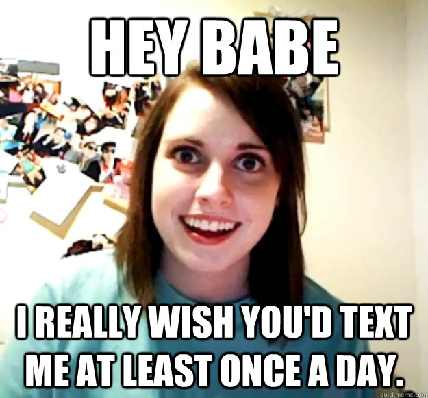 Hey babe I really wish you'd text me at least once a day. - Hey babe I really wish you'd text me at least once a day.  Overly Attached Girlfriend