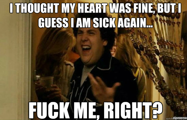 I thought my heart was fine, but I guess I am sick again... FUCK ME, RIGHT?  fuck me right