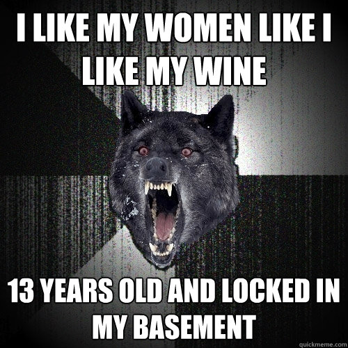 I like my women like I like my wine 13 years old and locked in my basement  Insanity Wolf