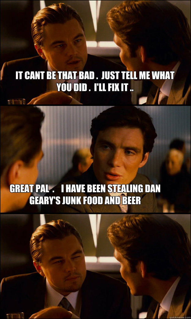 iT CANT BE THAT BAD .  jUST TELL ME WHAT YOU DID .  i'LL FIX IT .. GREAT PAL  .    i HAVE BEEN STEALING DAN GEARY'S JUNK FOOD AND BEER  Inception