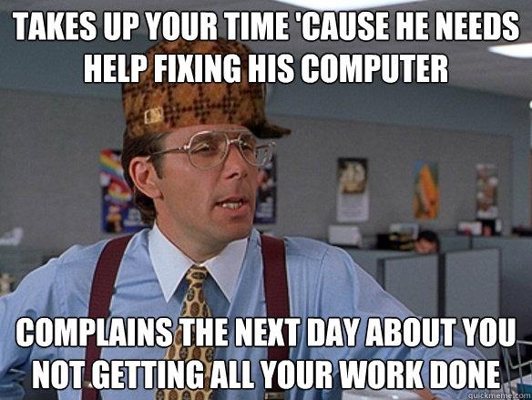 Takes up your time 'cause he needs help fixing his computer Complains the next day about you not getting all your work done - Takes up your time 'cause he needs help fixing his computer Complains the next day about you not getting all your work done  Misc