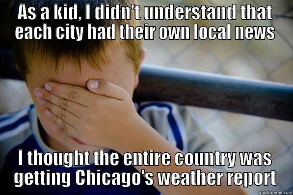 AS A KID, I DIDN'T UNDERSTAND THAT EACH CITY HAD THEIR OWN LOCAL NEWS I THOUGHT THE ENTIRE COUNTRY WAS GETTING CHICAGO'S WEATHER REPORT Confession kid