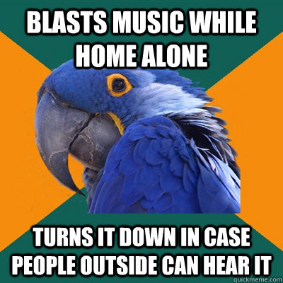 Blasts music while home alone Turns it down in case people outside can hear it  Paranoid Parrot