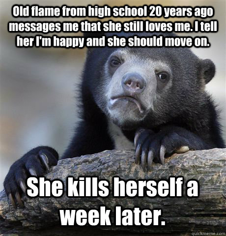 Old flame from high school 20 years ago messages me that she still loves me. I tell her I'm happy and she should move on. She kills herself a week later.  Confession Bear