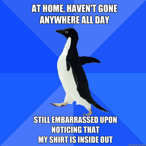At home, haven't gone 
anywhere all day Still embarrassed upon noticing that 
my shirt is inside out  Socially Awkward Penguin