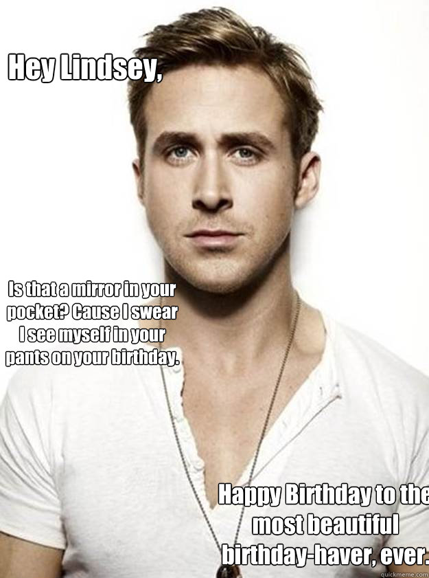 Hey Lindsey, Is that a mirror in your pocket? Cause I swear I see myself in your pants on your birthday. Happy Birthday to the most beautiful birthday-haver, ever.  Ryan Gosling Hey Girl