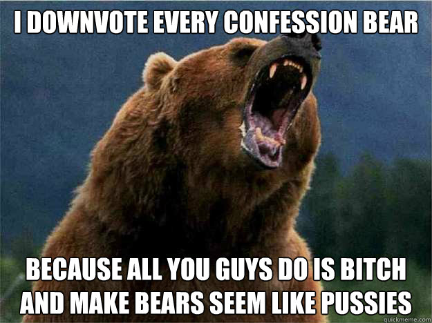 i downvote every confession bear because all you guys do is bitch and make bears seem like pussies - i downvote every confession bear because all you guys do is bitch and make bears seem like pussies  Angry Bear