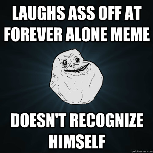 laughs ass off at forever alone meme doesn't recognize himself  Forever Alone