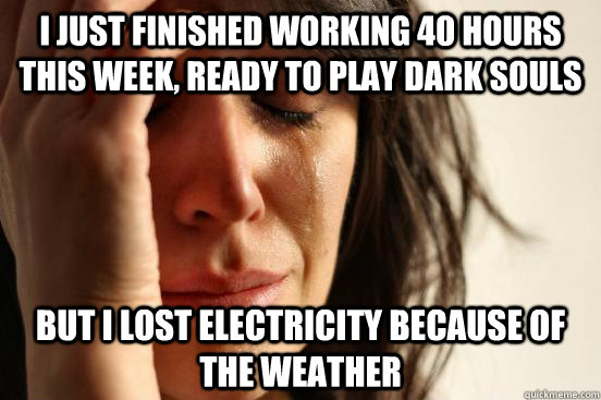 I just finished working 40 hours this week, ready to play Dark Souls but I lost electricity because of the weather  First World Problems