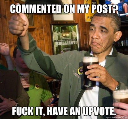 Commented on my post? fuck it, have an upvote.   Upvote Obama