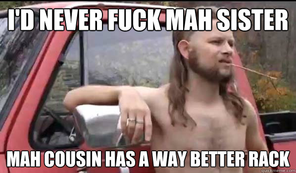 I'd never fuck mah sister mah cousin has a way better rack - I'd never fuck mah sister mah cousin has a way better rack  Almost Politically Correct Redneck