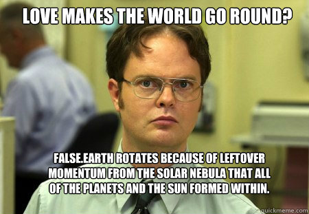 Love makes the world go round? False.Earth rotates because of leftover momentum from the solar nebula that all of the planets and the Sun formed within.  Schrute