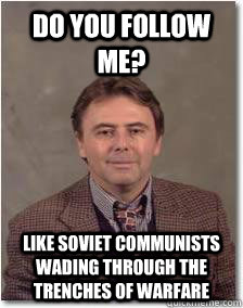 Do you follow me? Like Soviet communists wading through the trenches of warfare  