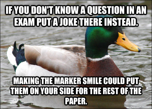 IF YOU DON'T KNOW A QUESTION IN AN EXAM PUT A JOKE THERE INSTEAD. MAKING THE MARKER SMILE COULD PUT THEM ON YOUR SIDE FOR THE REST OF THE PAPER.  Actual Advice Mallard