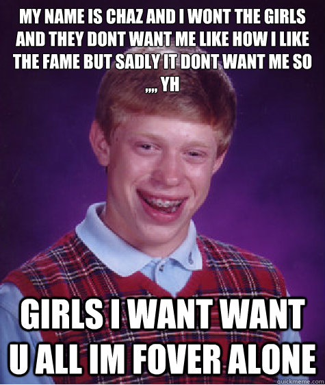 my name is chaz and i wont the girls and they dont want me like how i like the fame but sadly it dont want me so ,,,, yh
 girls i want want u all im fover alone   Bad Luck Brian