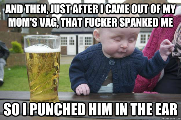 And then, just after i came out of my mom's vag, that fucker spanked me so I punched him in the ear   drunk baby
