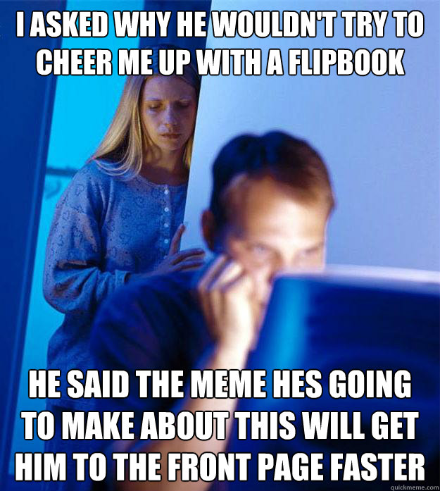 I asked why he wouldn't try to cheer me up with a flipbook he said the meme hes going to make about this will get him to the front page faster - I asked why he wouldn't try to cheer me up with a flipbook he said the meme hes going to make about this will get him to the front page faster  Redditors Wife