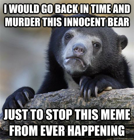 I would go back in time and murder this innocent bear Just to stop this meme from ever happening  Confession Bear