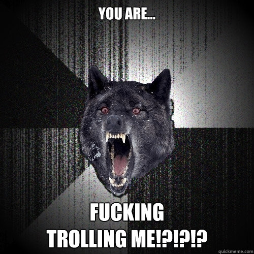 you are... fucking 
trolling me!?!?!?  Insanity Wolf