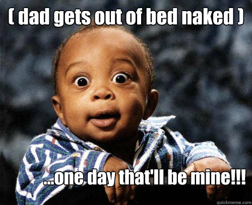 ( dad gets out of bed naked ) ...one day that'll be mine!!! - ( dad gets out of bed naked ) ...one day that'll be mine!!!  Crazy baby