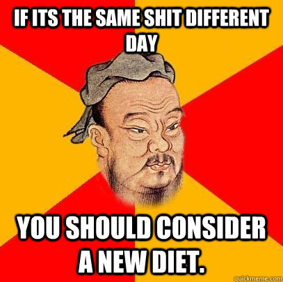 If its the same shit different day you should consider a new diet.  Confucius says