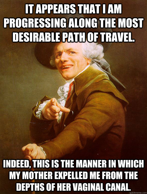 It appears that I am progressing along the most desirable path of travel. Indeed, this is the manner in which my mother expelled me from the depths of her vaginal canal.  Joseph Ducreux
