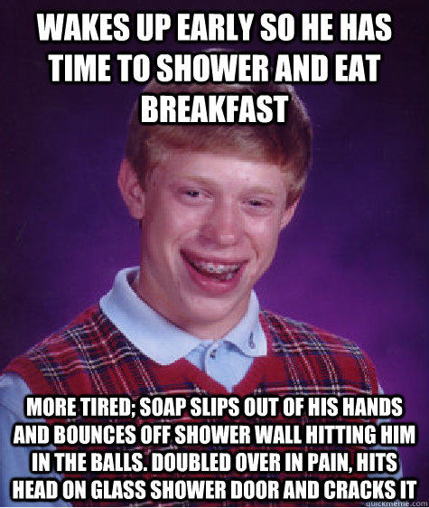 wakes up early so he has time to shower and eat breakfast more tired; soap slips out of his hands and bounces off shower wall hitting him in the balls. doubled over in pain, hits head on glass shower door and cracks it   Bad Luck Brian