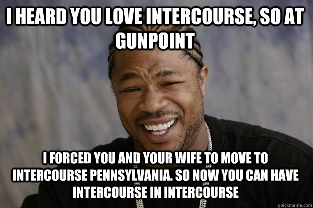 I heard you love Intercourse, so at gunpoint I forced you and your wife to move to Intercourse Pennsylvania. So now you can have intercourse in Intercourse   Xzibit meme