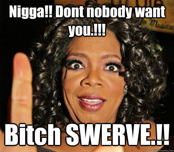 Nigga!! Dont nobody want you.!!! Bitch SWERVE.!!  Swerve