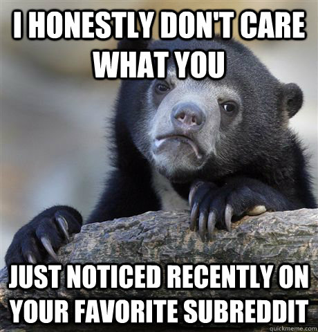 I honestly don't care what you just noticed recently on your favorite subreddit  Confession Bear