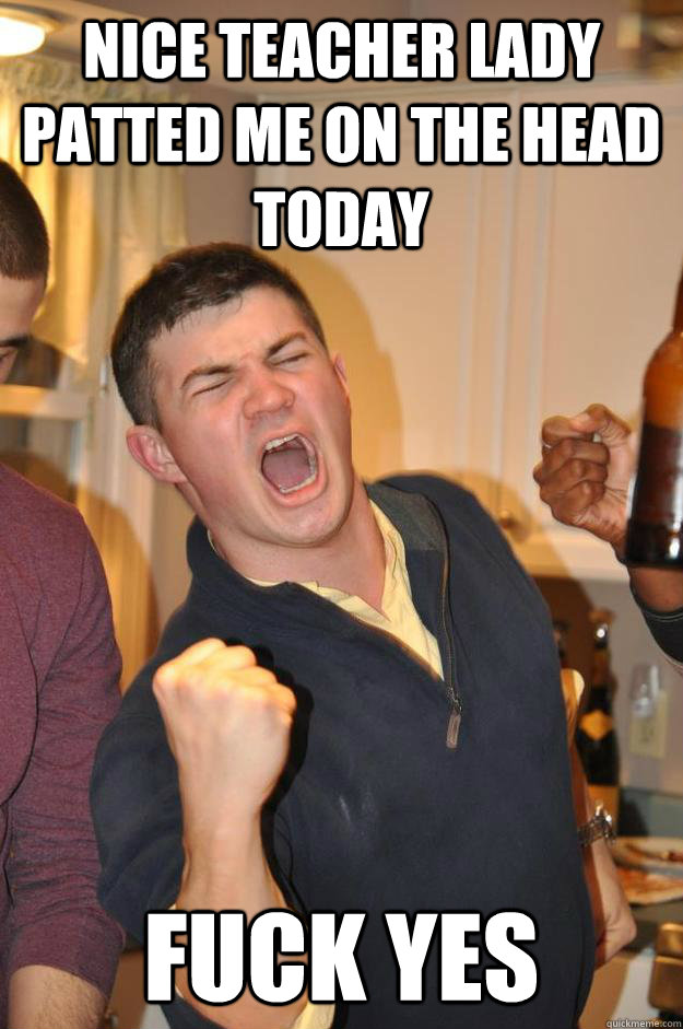 NICE TEACHER LADY PATTED ME ON THE HEAD TODAY FUCK YES  FUCK YES