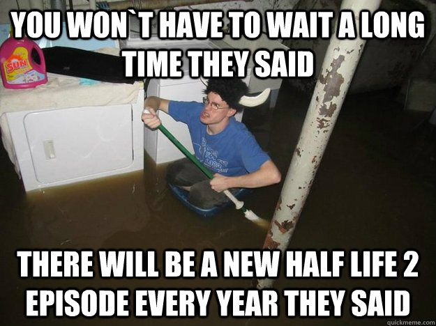 You won`t have to wait a long time they said there will be a new half life 2 episode every year they said  