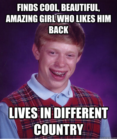 Finds cool, beautiful, amazing girl who likes him back Lives in different country  Bad Luck Brian