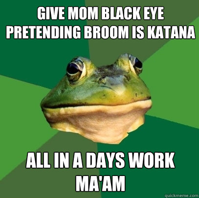 Give mom black eye pretending broom is katana All in a days work ma'am  Foul Bachelor Frog