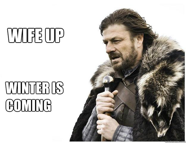 WINTER IS 
COMING WIFE UP  Imminent Ned