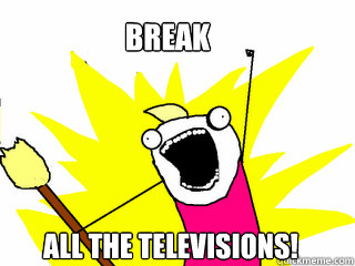 BREAK All the televisions!  All The Things