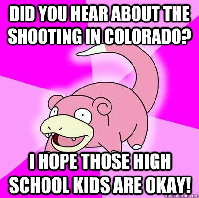 Did you hear about the shooting in Colorado? I hope those high school kids are okay!  Slowpoke