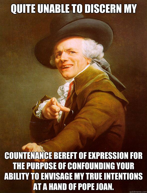 QUITE UNABLE TO DISCERN MY COUNTENANCE BEREFT OF EXPRESSION FOR THE PURPOSE OF CONFOUNDING YOUR ABILITY TO ENVISAGE MY TRUE INTENTIONS AT A HAND OF POPE JOAN.  Joseph Ducreux