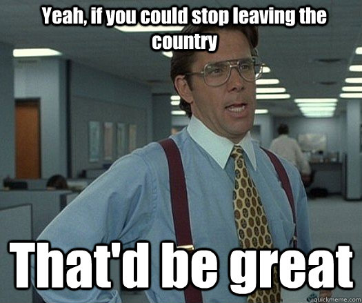 Yeah, if you could stop leaving the country That'd be great  - Yeah, if you could stop leaving the country That'd be great   Office space bill lumbergh