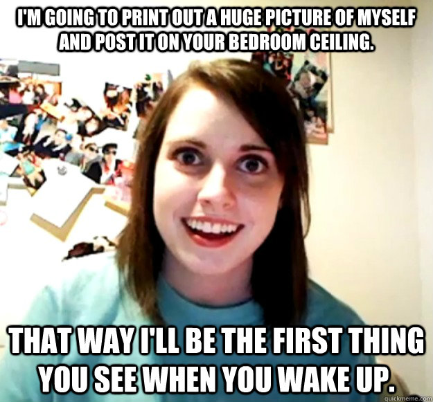 I'm going to print out a huge picture of myself and post it on your bedroom ceiling. That way I'll be the first thing you see when you wake up. - I'm going to print out a huge picture of myself and post it on your bedroom ceiling. That way I'll be the first thing you see when you wake up.  Overly Attached Girlfriend