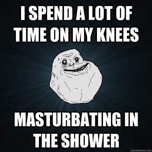 I spend a lot of time on my knees masturbating in the shower - I spend a lot of time on my knees masturbating in the shower  Forever Alone